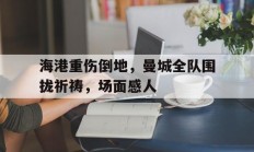 海港重伤倒地，曼城全队围拢祈祷，场面感人国乒全队坐实熊猫控