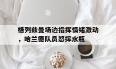 格列兹曼场边指挥情绪激动，哈兰德队员怒摔水瓶