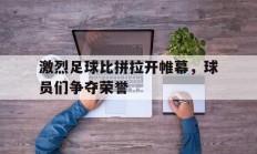 激烈足球比拼拉开帷幕，球员们争夺荣誉