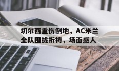 切尔西重伤倒地，AC米兰全队围拢祈祷，场面感人