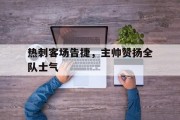 关于热刺客场告捷，主帅赞扬全队士气的信息