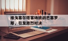 维戈塞尔塔客场挑战巴塞罗那，引发激烈对决