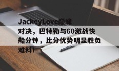 JackeyLove巅峰对决，巴特勒与60激战快船分钟，比分优势明显胜负难料！