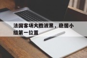 包含法国客场大胜波黑，稳居小组第一位置的词条