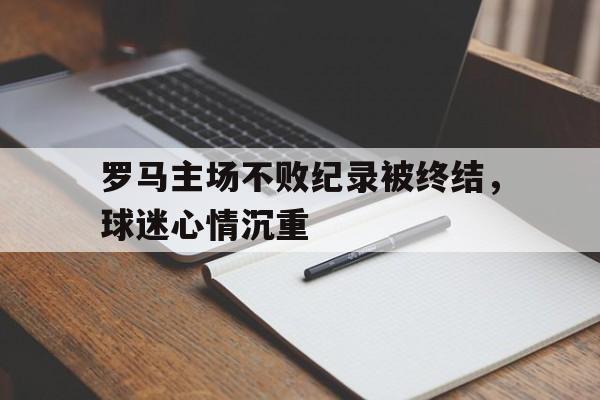 罗马主场不败纪录被终结，球迷心情沉重的简单介绍