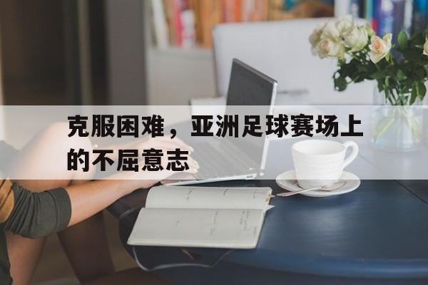 关于克服困难，亚洲足球赛场上的不屈意志的信息