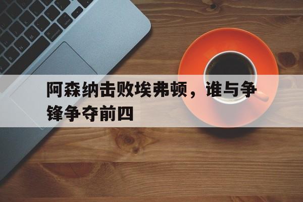 阿森纳击败埃弗顿，谁与争锋争夺前四的简单介绍