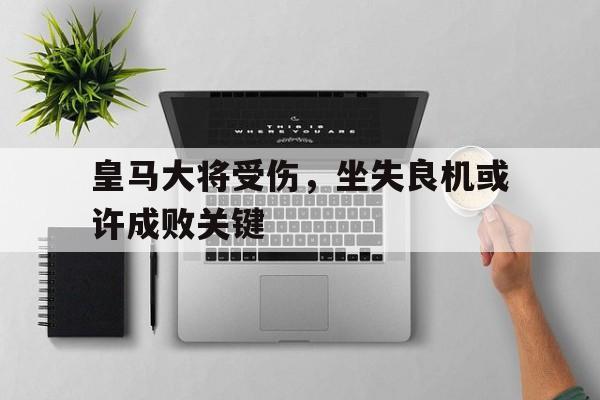 皇马大将受伤，坐失良机或许成败关键的简单介绍