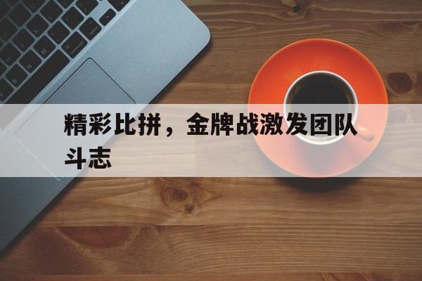关于精彩比拼，金牌战激发团队斗志的信息
