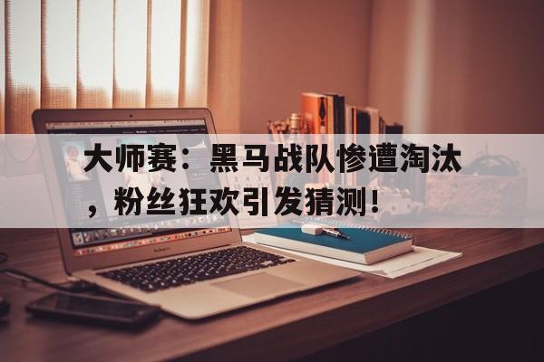 大师赛：黑马战队惨遭淘汰，粉丝狂欢引发猜测！
