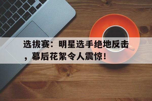 选拔赛：明星选手绝地反击，幕后花絮令人震惊！