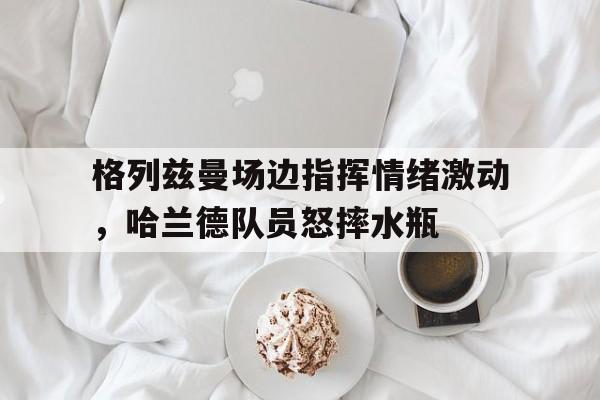 格列兹曼场边指挥情绪激动，哈兰德队员怒摔水瓶