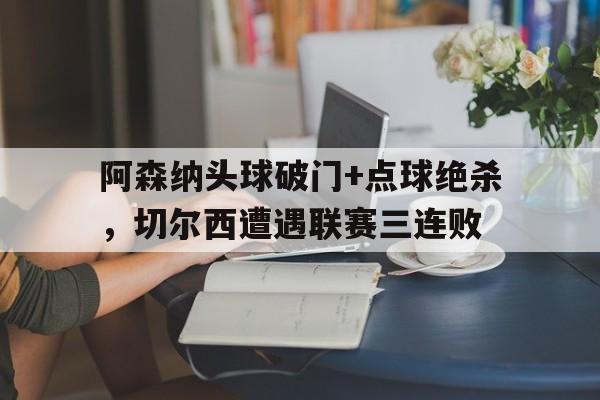 阿森纳头球破门+点球绝杀，切尔西遭遇联赛三连败阿森纳对切尔西联赛杯