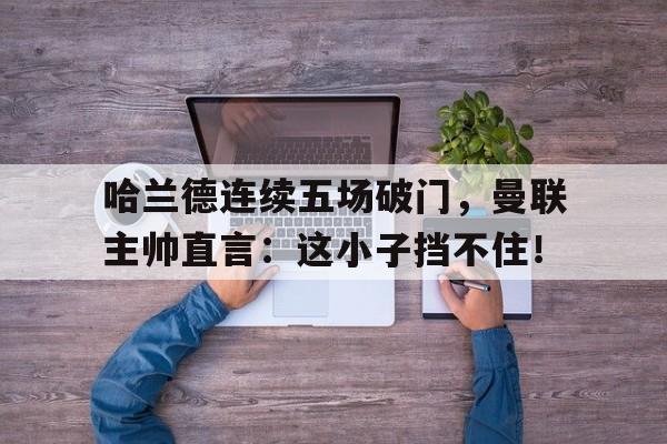 哈兰德连续五场破门，曼联主帅直言：这小子挡不住！