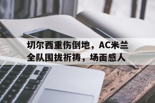 切尔西重伤倒地，AC米兰全队围拢祈祷，场面感人