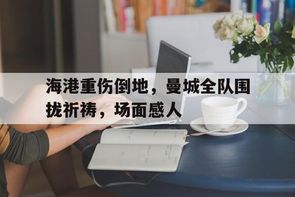 海港重伤倒地，曼城全队围拢祈祷，场面感人国乒全队坐实熊猫控