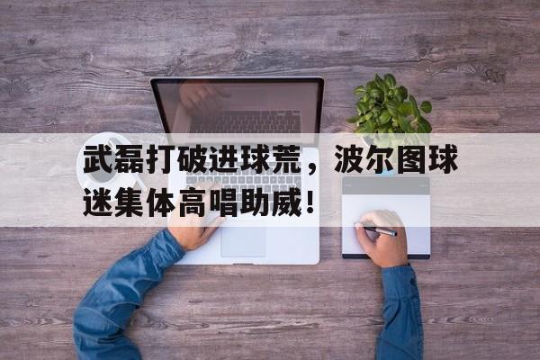武磊打破进球荒，波尔图球迷集体高唱助威！