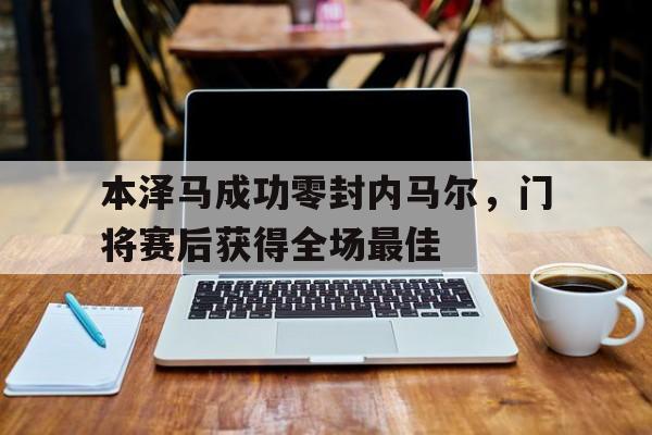 本泽马成功零封内马尔，门将赛后获得全场最佳本泽马成功零封内马尔,门将赛后获得全场最佳球员