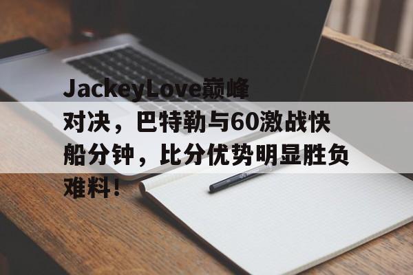 JackeyLove巅峰对决，巴特勒与60激战快船分钟，比分优势明显胜负难料！